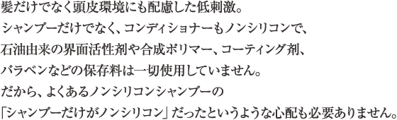 髪だけでなく頭皮環境にも配慮した低刺激。シャンプーだけでなく、コンディショナーもノンシリコンで、石油由来の界面活性剤や合成ポリマー、コーティング剤、パラベンなどの保存料は一切使用していません。だから、よくあるノンシリコンシャンプーの「シャンプーだけがノンシリコン」だったというような心配も必要ありません。