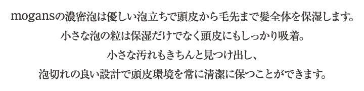 mogansの濃密泡は優しい泡立ちで頭皮から毛先まで髪全体を保湿します。小さな泡の粒は保湿だけでなく頭皮にもしっかり吸着。小さな汚れもきちんと見つけ出し、泡切れの良い設計で頭皮環境を常に清潔に保つことができます。