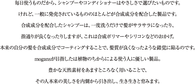 毎日使うものだから、シャンプーやコンディショナーはやさしさで選びたいものです。けれど、一般に発売されているもののほとんどが合成成分を配合した製品です。合成成分を配合したシャンプーは、一度洗うだけで髪がサラサラになったり、指通りが良くなったりしますが、これは合成ポリマーやシリコンなどのおかげ。本来の自分の髪を合成成分でコーティングすることで、髪質が良くなったような錯覚に陥るのです。mogansが目指したは植物のちからによる使う人に優しい製品。豊かな天然素材をあますところなく用いることで、その人本来の美しさを内側から引き出し、生き生きと育みます。